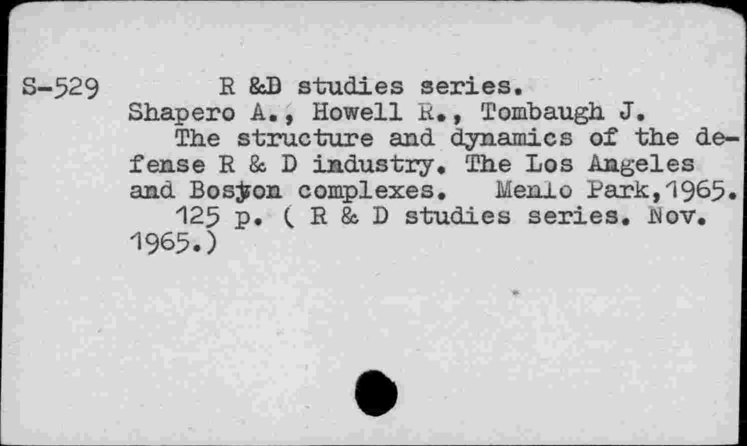 ﻿S-529	R &D studies series.
Shapero A., Howell R. , Tombaugh. J.
The structure and dynamics of the defense R & D industry. The Los Angeles and Boston complexes. Menlo Park,'1965.
125 p. < R & D studies series. Rov. 1965.)